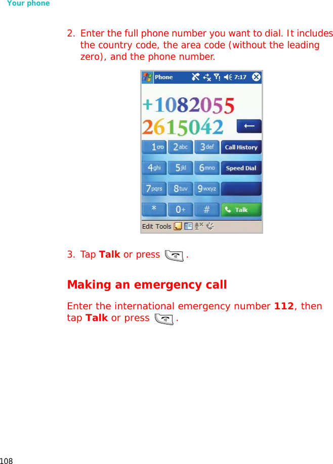 Your phone1082. Enter the full phone number you want to dial. It includes the country code, the area code (without the leading zero), and the phone number.3. Tap Talk or press .Making an emergency callEnter the international emergency number 112, then tap Talk or press  .