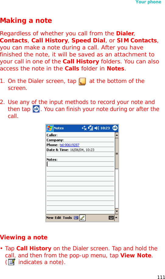Your phone111Making a noteRegardless of whether you call from the Dialer, Contacts, Call History, Speed Dial, or SIM Contacts, you can make a note during a call. After you have finished the note, it will be saved as an attachment to your call in one of the Call History folders. You can also access the note in the Calls folder in Notes.1. On the Dialer screen, tap   at the bottom of the screen.2. Use any of the input methods to record your note and then tap  . You can finish your note during or after the call.Viewing a note•Tap Call History on the Dialer screen. Tap and hold the call, and then from the pop-up menu, tap View Note. (  indicates a note).