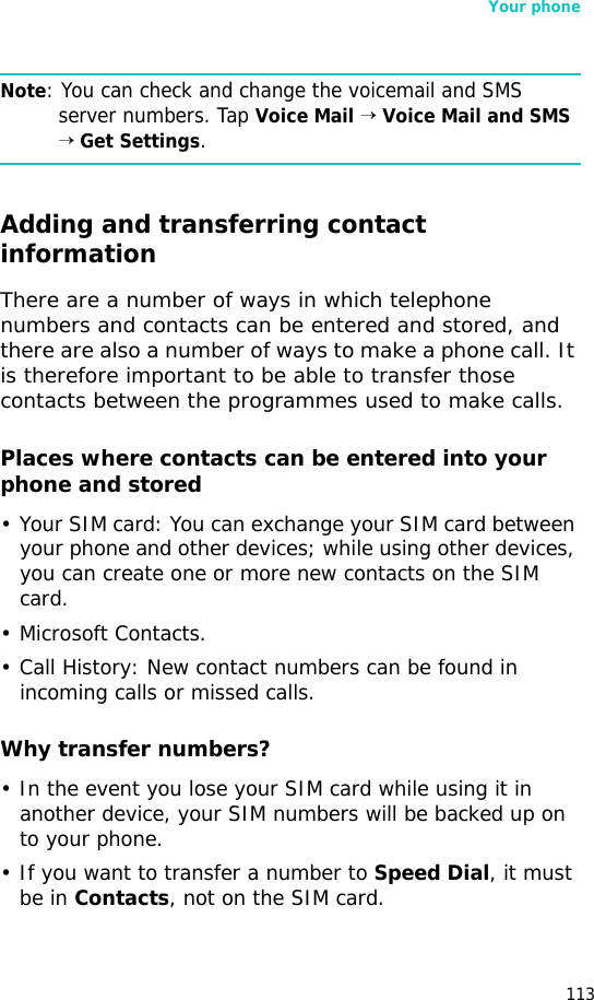 Your phone113Note: You can check and change the voicemail and SMS server numbers. Tap Voice Mail → Voice Mail and SMS → Get Settings.Adding and transferring contact informationThere are a number of ways in which telephone numbers and contacts can be entered and stored, and there are also a number of ways to make a phone call. It is therefore important to be able to transfer those contacts between the programmes used to make calls.Places where contacts can be entered into your phone and stored• Your SIM card: You can exchange your SIM card between your phone and other devices; while using other devices, you can create one or more new contacts on the SIM card.• Microsoft Contacts.•Call History: New contact numbers can be found in incoming calls or missed calls.Why transfer numbers?• In the event you lose your SIM card while using it in another device, your SIM numbers will be backed up on to your phone.• If you want to transfer a number to Speed Dial, it must be in Contacts, not on the SIM card.