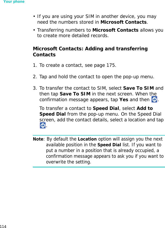 Your phone114• If you are using your SIM in another device, you may need the numbers stored in Microsoft Contacts.• Transferring numbers to Microsoft Contacts allows you to create more detailed records.Microsoft Contacts: Adding and transferring Contacts1. To create a contact, see page 175.2. Tap and hold the contact to open the pop-up menu. 3. To transfer the contact to SIM, select Save To SIM and then tap Save To SIM in the next screen. When the confirmation message appears, tap Yes and then  .To transfer a contact to Speed Dial, select Add to Speed Dial from the pop-up menu. On the Speed Dial screen, add the contact details, select a location and tap .Note: By default the Location option will assign you the next available position in the Speed Dial list. If you want to put a number in a position that is already occupied, a confirmation message appears to ask you if you want to overwrite the setting.