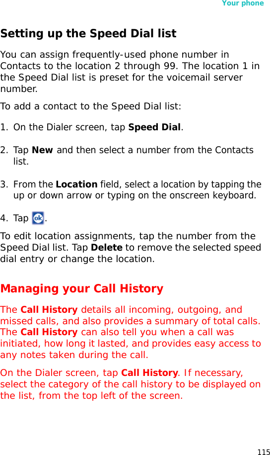 Your phone115Setting up the Speed Dial listYou can assign frequently-used phone number in Contacts to the location 2 through 99. The location 1 in the Speed Dial list is preset for the voicemail server number.To add a contact to the Speed Dial list:1. On the Dialer screen, tap Speed Dial. 2. Tap New and then select a number from the Contacts list. 3. From the Location field, select a location by tapping the up or down arrow or typing on the onscreen keyboard.4. Tap .To edit location assignments, tap the number from the Speed Dial list. Tap Delete to remove the selected speed dial entry or change the location.Managing your Call HistoryThe Call History details all incoming, outgoing, and missed calls, and also provides a summary of total calls. The Call History can also tell you when a call was initiated, how long it lasted, and provides easy access to any notes taken during the call.On the Dialer screen, tap Call History. If necessary, select the category of the call history to be displayed on the list, from the top left of the screen.