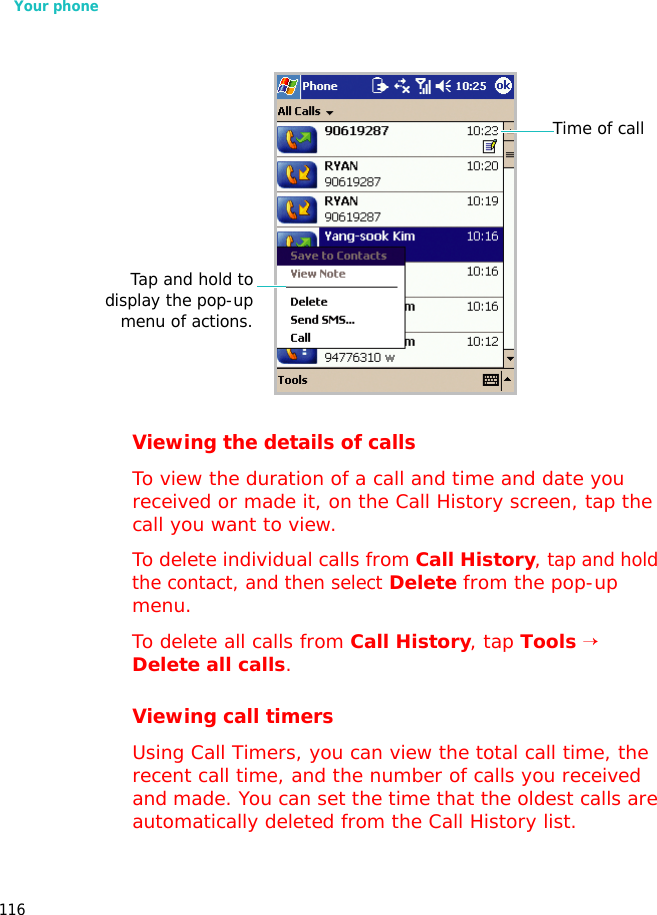 Your phone116Viewing the details of callsTo view the duration of a call and time and date you received or made it, on the Call History screen, tap the call you want to view.To delete individual calls from Call History, tap and hold the contact, and then select Delete from the pop-up menu.To delete all calls from Call History, tap Tools → Delete all calls.Viewing call timersUsing Call Timers, you can view the total call time, the recent call time, and the number of calls you received and made. You can set the time that the oldest calls are automatically deleted from the Call History list.Time of callTap and hold todisplay the pop-upmenu of actions.