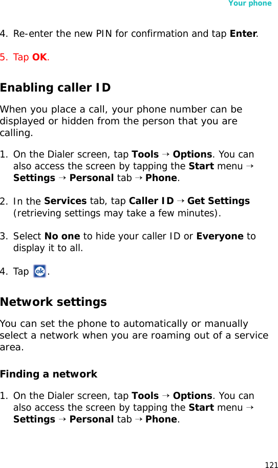 Your phone1214. Re-enter the new PIN for confirmation and tap Enter. 5. Tap OK.Enabling caller IDWhen you place a call, your phone number can be displayed or hidden from the person that you are calling. 1. On the Dialer screen, tap Tools → Options. You can also access the screen by tapping the Start menu → Settings → Personal tab → Phone.2. In the Services tab, tap Caller ID → Get Settings (retrieving settings may take a few minutes).3. Select No one to hide your caller ID or Everyone to display it to all.4. Tap .Network settingsYou can set the phone to automatically or manually select a network when you are roaming out of a service area.Finding a network1. On the Dialer screen, tap Tools → Options. You can also access the screen by tapping the Start menu → Settings → Personal tab → Phone.