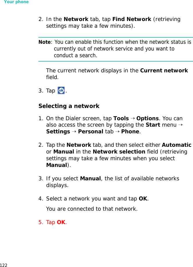 Your phone1222. In the Network tab, tap Find Network (retrieving settings may take a few minutes).Note: You can enable this function when the network status is currently out of network service and you want to conduct a search.The current network displays in the Current network field.3. Tap .Selecting a network1. On the Dialer screen, tap Tools → Options. You can also access the screen by tapping the Start menu → Settings → Personal tab → Phone.2. Tap the Network tab, and then select either Automatic or Manual in the Network selection field (retrieving settings may take a few minutes when you select Manual).3. If you select Manual, the list of available networks displays.4. Select a network you want and tap OK.You are connected to that network.5. Tap OK.