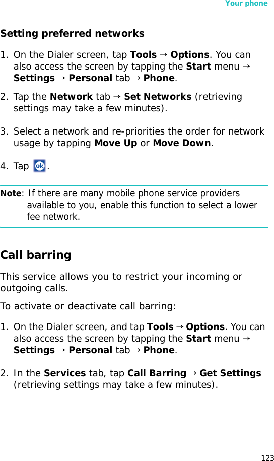 Your phone123Setting preferred networks1. On the Dialer screen, tap Tools → Options. You can also access the screen by tapping the Start menu → Settings → Personal tab → Phone.2. Tap the Network tab → Set Networks (retrieving settings may take a few minutes).3. Select a network and re-priorities the order for network usage by tapping Move Up or Move Down.4. Tap .Note: If there are many mobile phone service providers available to you, enable this function to select a lower fee network.Call barringThis service allows you to restrict your incoming or outgoing calls. To activate or deactivate call barring:1. On the Dialer screen, and tap Tools → Options. You can also access the screen by tapping the Start menu → Settings → Personal tab → Phone.2. In the Services tab, tap Call Barring → Get Settings (retrieving settings may take a few minutes).