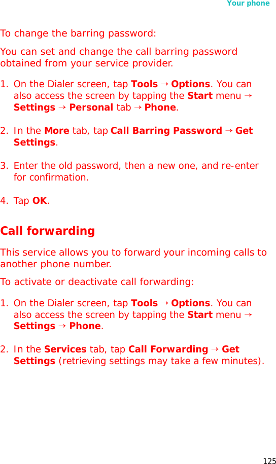 Your phone125To change the barring password:You can set and change the call barring password obtained from your service provider.1. On the Dialer screen, tap Tools → Options. You can also access the screen by tapping the Start menu → Settings → Personal tab → Phone.2. In the More tab, tap Call Barring Password → Get Settings.3. Enter the old password, then a new one, and re-enter for confirmation.4. Tap OK.Call forwardingThis service allows you to forward your incoming calls to another phone number. To activate or deactivate call forwarding:1. On the Dialer screen, tap Tools → Options. You can also access the screen by tapping the Start menu → Settings → Phone.2. In the Services tab, tap Call Forwarding → Get Settings (retrieving settings may take a few minutes).