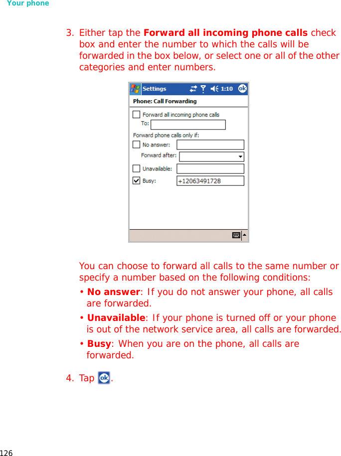 Your phone1263. Either tap the Forward all incoming phone calls check box and enter the number to which the calls will be forwarded in the box below, or select one or all of the other categories and enter numbers.You can choose to forward all calls to the same number or specify a number based on the following conditions:• No answer: If you do not answer your phone, all calls are forwarded.• Unavailable: If your phone is turned off or your phone is out of the network service area, all calls are forwarded.• Busy: When you are on the phone, all calls are forwarded.4. Tap .