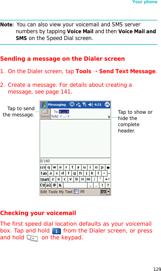 Your phone129Note: You can also view your voicemail and SMS server numbers by tapping Voice Mail and then Voice Mail and SMS on the Speed Dial screen. Sending a message on the Dialer screen1. On the Dialer screen, tap Tools → Send Text Message.2. Create a message. For details about creating a message, see page 141.Checking your voicemailThe first speed dial location defaults as your voicemail box. Tap and hold   from the Dialer screen, or press and hold   on the keypad.Tap to sendthe message. Tap to show or hide the complete header.