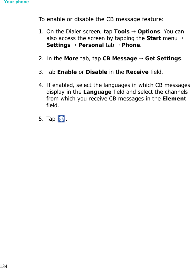 Your phone134To enable or disable the CB message feature:1. On the Dialer screen, tap Tools → Options. You can also access the screen by tapping the Start menu → Settings → Personal tab → Phone.2. In the More tab, tap CB Message → Get Settings. 3. Tab Enable or Disable in the Receive field.4. If enabled, select the languages in which CB messages display in the Language field and select the channels from which you receive CB messages in the Element field.5. Tap .
