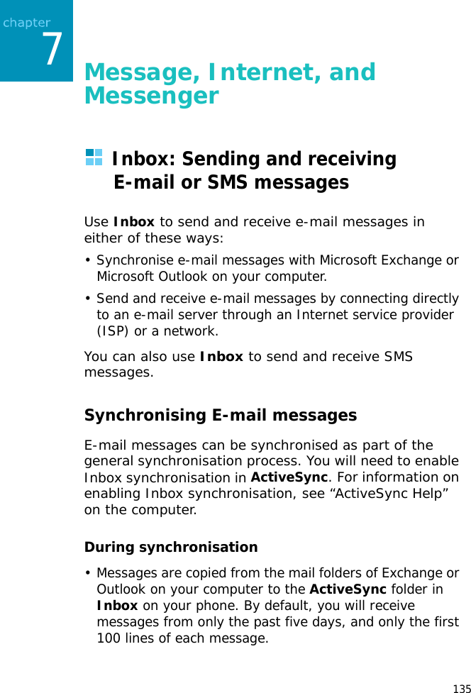 1357Message, Internet, and MessengerInbox: Sending and receiving E-mail or SMS messagesUse Inbox to send and receive e-mail messages in either of these ways:• Synchronise e-mail messages with Microsoft Exchange or Microsoft Outlook on your computer.• Send and receive e-mail messages by connecting directly to an e-mail server through an Internet service provider (ISP) or a network.You can also use Inbox to send and receive SMS messages.Synchronising E-mail messagesE-mail messages can be synchronised as part of the general synchronisation process. You will need to enable Inbox synchronisation in ActiveSync. For information on enabling Inbox synchronisation, see “ActiveSync Help” on the computer.During synchronisation• Messages are copied from the mail folders of Exchange or Outlook on your computer to the ActiveSync folder in Inbox on your phone. By default, you will receive messages from only the past five days, and only the first 100 lines of each message.
