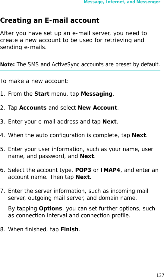 Message, Internet, and Messenger137Creating an E-mail accountAfter you have set up an e-mail server, you need to create a new account to be used for retrieving and sending e-mails.Note: The SMS and ActiveSync accounts are preset by default.To make a new account:1. From the Start menu, tap Messaging.2. Tap Accounts and select New Account.3. Enter your e-mail address and tap Next.4. When the auto configuration is complete, tap Next.5. Enter your user information, such as your name, user name, and password, and Next.6. Select the account type, POP3 or IMAP4, and enter an account name. Then tap Next.7. Enter the server information, such as incoming mail server, outgoing mail server, and domain name.By tapping Options, you can set further options, such as connection interval and connection profile.8. When finished, tap Finish.