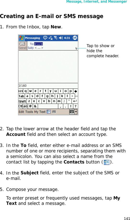 Message, Internet, and Messenger141Creating an E-mail or SMS message1. From the Inbox, tap New.2. Tap the lower arrow at the header field and tap the Account field and then select an account type.3. In the To field, enter either e-mail address or an SMS number of one or more recipients, separating them with a semicolon. You can also select a name from the contact list by tapping the Contacts button ().4. In the Subject field, enter the subject of the SMS or e-mail.5. Compose your message. To enter preset or frequently used messages, tap My Text and select a message.Tap to show or hide the complete header.