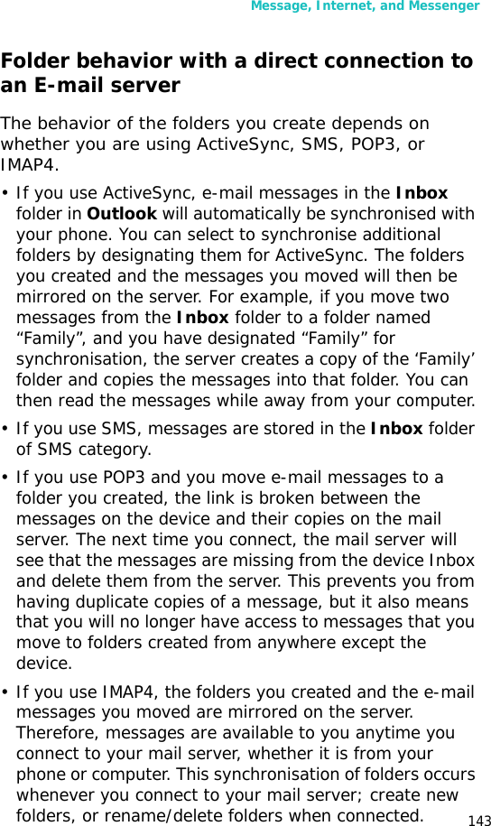 Message, Internet, and Messenger143Folder behavior with a direct connection to an E-mail serverThe behavior of the folders you create depends on whether you are using ActiveSync, SMS, POP3, or IMAP4.• If you use ActiveSync, e-mail messages in the Inbox folder in Outlook will automatically be synchronised with your phone. You can select to synchronise additional folders by designating them for ActiveSync. The folders you created and the messages you moved will then be mirrored on the server. For example, if you move two messages from the Inbox folder to a folder named “Family”, and you have designated “Family” for synchronisation, the server creates a copy of the ‘Family’ folder and copies the messages into that folder. You can then read the messages while away from your computer.• If you use SMS, messages are stored in the Inbox folder of SMS category.• If you use POP3 and you move e-mail messages to a folder you created, the link is broken between the messages on the device and their copies on the mail server. The next time you connect, the mail server will see that the messages are missing from the device Inbox and delete them from the server. This prevents you from having duplicate copies of a message, but it also means that you will no longer have access to messages that you move to folders created from anywhere except the device.• If you use IMAP4, the folders you created and the e-mail messages you moved are mirrored on the server. Therefore, messages are available to you anytime you connect to your mail server, whether it is from your phone or computer. This synchronisation of folders occurs whenever you connect to your mail server; create new folders, or rename/delete folders when connected.