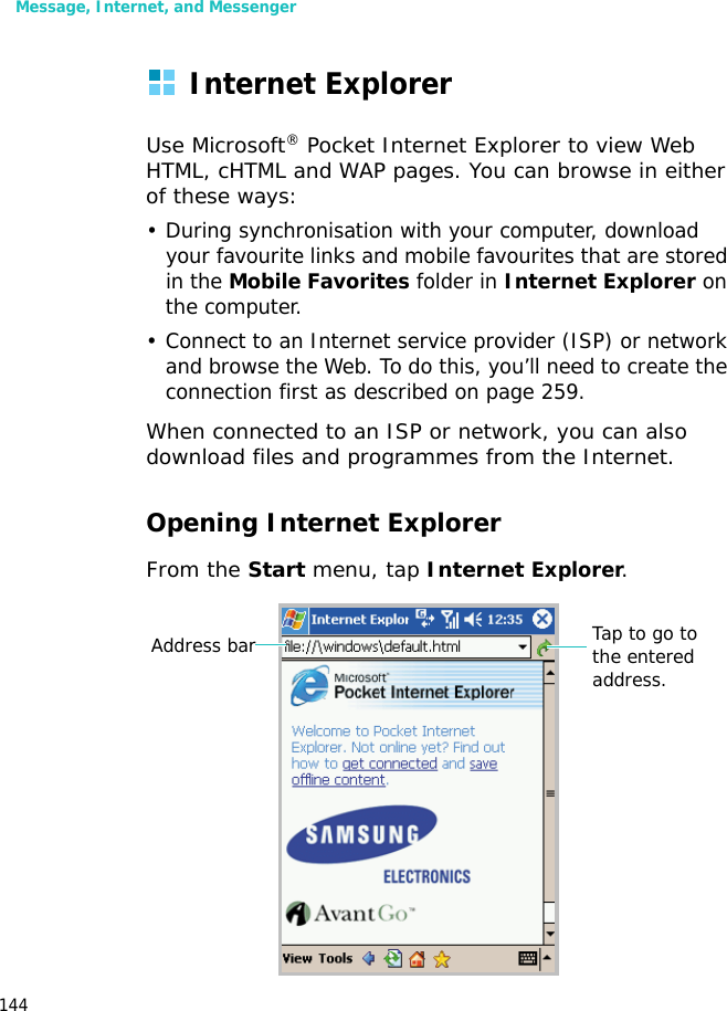 Message, Internet, and Messenger144Internet ExplorerUse Microsoft® Pocket Internet Explorer to view Web HTML, cHTML and WAP pages. You can browse in either of these ways:• During synchronisation with your computer, download your favourite links and mobile favourites that are stored in the Mobile Favorites folder in Internet Explorer on the computer.• Connect to an Internet service provider (ISP) or network and browse the Web. To do this, you’ll need to create the connection first as described on page 259.When connected to an ISP or network, you can also download files and programmes from the Internet.Opening Internet ExplorerFrom the Start menu, tap Internet Explorer. Address bar Tap to go to the entered address.