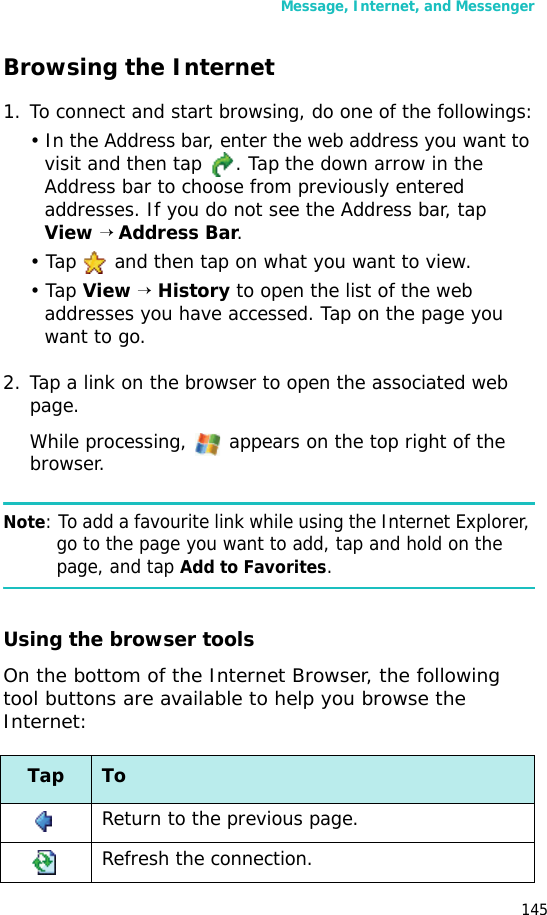Message, Internet, and Messenger145Browsing the Internet1. To connect and start browsing, do one of the followings:• In the Address bar, enter the web address you want to visit and then tap  . Tap the down arrow in the Address bar to choose from previously entered addresses. If you do not see the Address bar, tap View → Address Bar. • Tap   and then tap on what you want to view.• Tap View → History to open the list of the web addresses you have accessed. Tap on the page you want to go.2. Tap a link on the browser to open the associated web page.While processing,   appears on the top right of the browser.Note: To add a favourite link while using the Internet Explorer, go to the page you want to add, tap and hold on the page, and tap Add to Favorites.Using the browser toolsOn the bottom of the Internet Browser, the following tool buttons are available to help you browse the Internet:Tap ToReturn to the previous page.Refresh the connection.