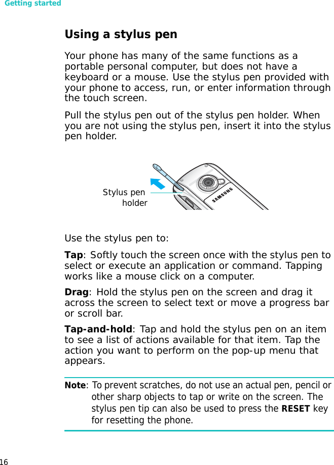 Getting started16Using a stylus penYour phone has many of the same functions as a portable personal computer, but does not have a keyboard or a mouse. Use the stylus pen provided with your phone to access, run, or enter information through the touch screen. Pull the stylus pen out of the stylus pen holder. When you are not using the stylus pen, insert it into the stylus pen holder.Use the stylus pen to:Tap: Softly touch the screen once with the stylus pen to select or execute an application or command. Tapping works like a mouse click on a computer.Drag: Hold the stylus pen on the screen and drag it across the screen to select text or move a progress bar or scroll bar.Tap-and-hold: Tap and hold the stylus pen on an item to see a list of actions available for that item. Tap the action you want to perform on the pop-up menu that appears.Note: To prevent scratches, do not use an actual pen, pencil or other sharp objects to tap or write on the screen. The stylus pen tip can also be used to press the RESET key for resetting the phone.Stylus penholder