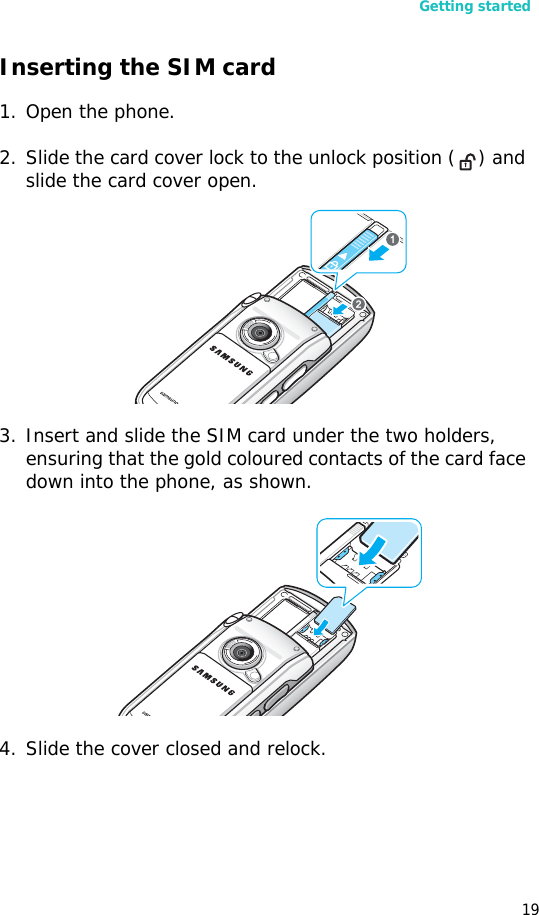 Getting started19Inserting the SIM card1. Open the phone.2. Slide the card cover lock to the unlock position ( ) and slide the card cover open.3. Insert and slide the SIM card under the two holders, ensuring that the gold coloured contacts of the card face down into the phone, as shown.4. Slide the cover closed and relock.