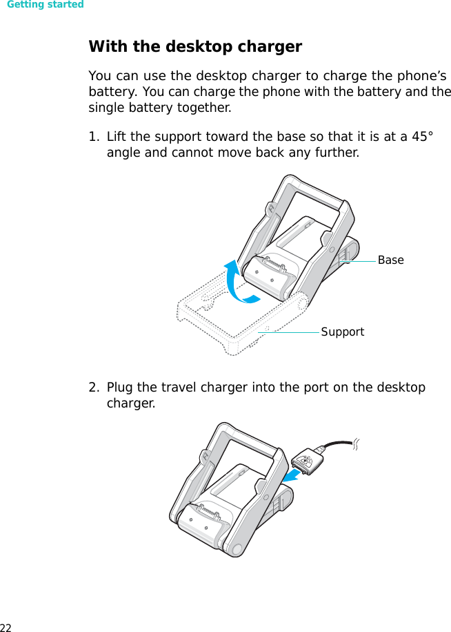 Getting started22With the desktop chargerYou can use the desktop charger to charge the phone’s battery. You can charge the phone with the battery and the single battery together.1. Lift the support toward the base so that it is at a 45° angle and cannot move back any further.2. Plug the travel charger into the port on the desktop charger.BaseSupport