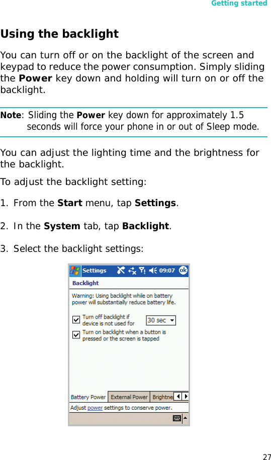 Getting started27Using the backlight You can turn off or on the backlight of the screen and keypad to reduce the power consumption. Simply sliding the Power key down and holding will turn on or off the backlight. Note: Sliding the Power key down for approximately 1.5 seconds will force your phone in or out of Sleep mode.You can adjust the lighting time and the brightness for the backlight.To adjust the backlight setting:1. From the Start menu, tap Settings.2. In the System tab, tap Backlight.3. Select the backlight settings: