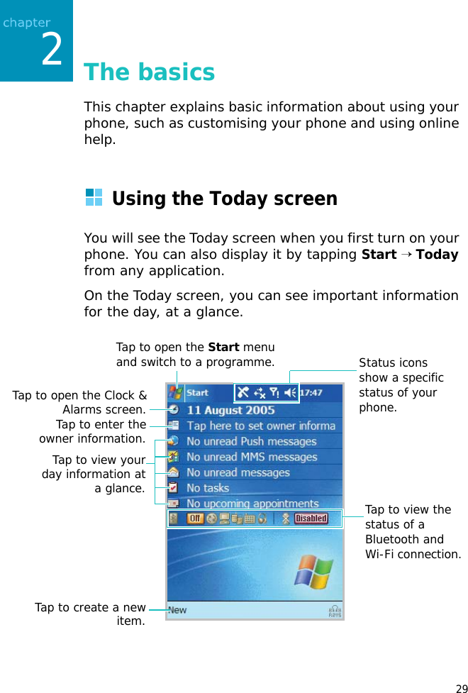 292The basicsThis chapter explains basic information about using your phone, such as customising your phone and using online help.Using the Today screenYou will see the Today screen when you first turn on your phone. You can also display it by tapping Start → Today from any application. On the Today screen, you can see important information for the day, at a glance.Tap to create a newitem.Tap to view the status of a Bluetooth and Wi-Fi connection. Tap to open the Start menu and switch to a programme.Tap to open the Clock &amp;Alarms screen.Tap to enter theowner information.Tap to view yourday information ata glance.Status icons show a specific status of your phone. 