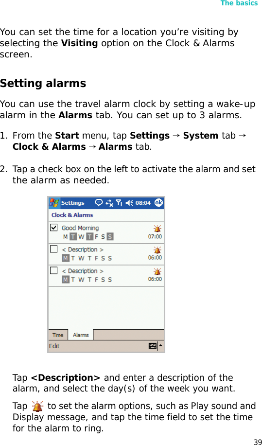 The basics39You can set the time for a location you’re visiting by selecting the Visiting option on the Clock &amp; Alarms screen.Setting alarmsYou can use the travel alarm clock by setting a wake-up alarm in the Alarms tab. You can set up to 3 alarms. 1. From the Start menu, tap Settings → System tab → Clock &amp; Alarms → Alarms tab.2. Tap a check box on the left to activate the alarm and set the alarm as needed.Tap &lt;Description&gt; and enter a description of the alarm, and select the day(s) of the week you want.Tap   to set the alarm options, such as Play sound and Display message, and tap the time field to set the time for the alarm to ring.