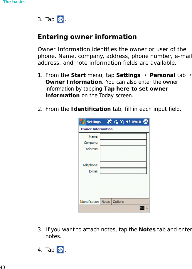 The basics403. Tap .Entering owner informationOwner Information identifies the owner or user of the phone. Name, company, address, phone number, e-mail address, and note information fields are available.1. From the Start menu, tap Settings →  Personal tab → Owner Information. You can also enter the owner information by tapping Tap here to set owner information on the Today screen.2. From the Identification tab, fill in each input field.3. If you want to attach notes, tap the Notes tab and enter notes.4. Tap .