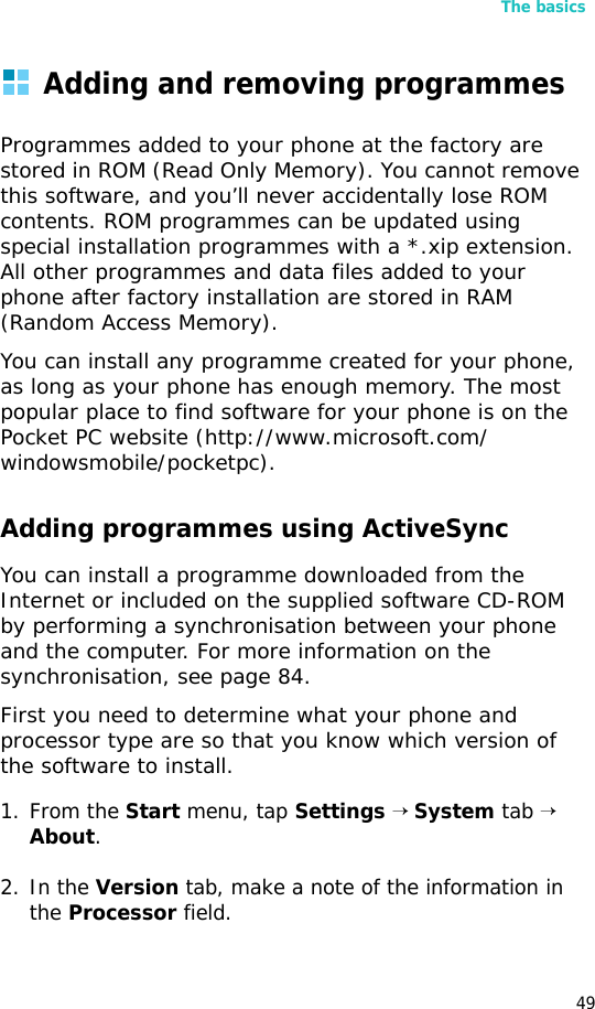 The basics49Adding and removing programmesProgrammes added to your phone at the factory are stored in ROM (Read Only Memory). You cannot remove this software, and you’ll never accidentally lose ROM contents. ROM programmes can be updated using special installation programmes with a *.xip extension. All other programmes and data files added to your phone after factory installation are stored in RAM (Random Access Memory).You can install any programme created for your phone, as long as your phone has enough memory. The most popular place to find software for your phone is on the Pocket PC website (http://www.microsoft.com/windowsmobile/pocketpc).Adding programmes using ActiveSyncYou can install a programme downloaded from the Internet or included on the supplied software CD-ROM by performing a synchronisation between your phone and the computer. For more information on the synchronisation, see page 84.First you need to determine what your phone and processor type are so that you know which version of the software to install.1. From the Start menu, tap Settings → System tab → About.2. In the Version tab, make a note of the information in the Processor field.