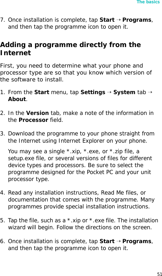 The basics517. Once installation is complete, tap Start → Programs, and then tap the programme icon to open it.Adding a programme directly from the InternetFirst, you need to determine what your phone and processor type are so that you know which version of the software to install.1. From the Start menu, tap Settings → System tab → About.2. In the Version tab, make a note of the information in the Processor field.3. Download the programme to your phone straight from the Internet using Internet Explorer on your phone. You may see a single *.xip, *.exe, or *.zip file, a setup.exe file, or several versions of files for different device types and processors. Be sure to select the programme designed for the Pocket PC and your unit processor type.4. Read any installation instructions, Read Me files, or documentation that comes with the programme. Many programmes provide special installation instructions.5. Tap the file, such as a *.xip or *.exe file. The installation wizard will begin. Follow the directions on the screen.6. Once installation is complete, tap Start → Programs, and then tap the programme icon to open it.