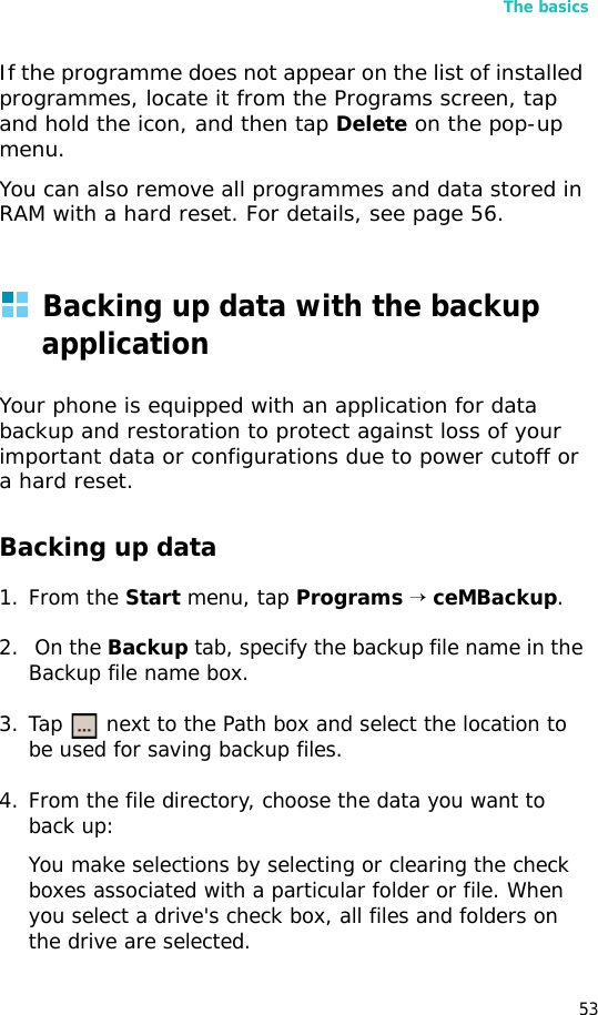 The basics53If the programme does not appear on the list of installed programmes, locate it from the Programs screen, tap and hold the icon, and then tap Delete on the pop-up menu.You can also remove all programmes and data stored in RAM with a hard reset. For details, see page 56.Backing up data with the backup applicationYour phone is equipped with an application for data backup and restoration to protect against loss of your important data or configurations due to power cutoff or a hard reset.Backing up data1. From the Start menu, tap Programs → ceMBackup.2.  On the Backup tab, specify the backup file name in the Backup file name box.3. Tap   next to the Path box and select the location to be used for saving backup files.4. From the file directory, choose the data you want to back up:You make selections by selecting or clearing the check boxes associated with a particular folder or file. When you select a drive&apos;s check box, all files and folders on the drive are selected. 
