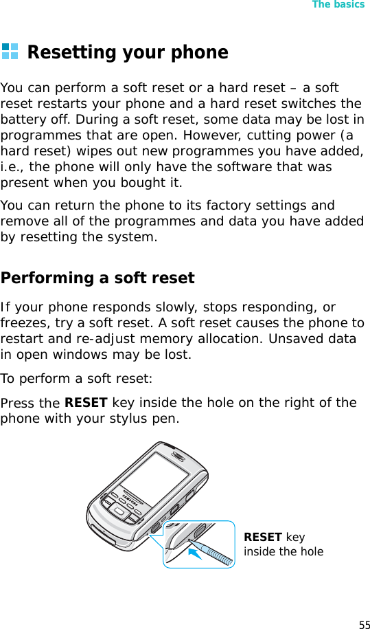 The basics55Resetting your phoneYou can perform a soft reset or a hard reset – a soft reset restarts your phone and a hard reset switches the battery off. During a soft reset, some data may be lost in programmes that are open. However, cutting power (a hard reset) wipes out new programmes you have added, i.e., the phone will only have the software that was present when you bought it.You can return the phone to its factory settings and remove all of the programmes and data you have added by resetting the system.Performing a soft resetIf your phone responds slowly, stops responding, or freezes, try a soft reset. A soft reset causes the phone to restart and re-adjust memory allocation. Unsaved data in open windows may be lost.To perform a soft reset:Press the RESET key inside the hole on the right of the phone with your stylus pen.RESET key inside the hole