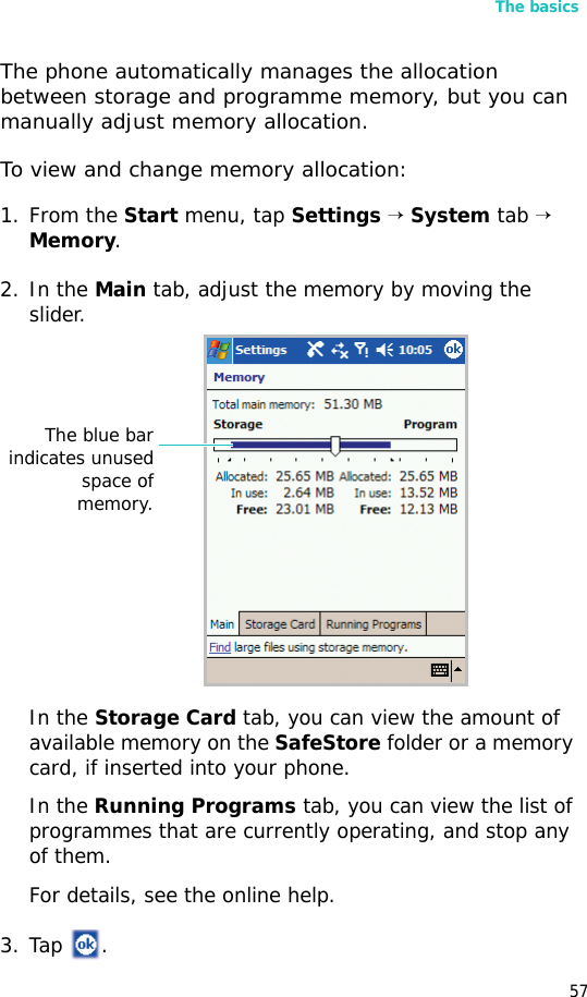 The basics57The phone automatically manages the allocation between storage and programme memory, but you can manually adjust memory allocation.To view and change memory allocation:1. From the Start menu, tap Settings → System tab → Memory.2. In the Main tab, adjust the memory by moving the slider.In the Storage Card tab, you can view the amount of available memory on the SafeStore folder or a memory card, if inserted into your phone.In the Running Programs tab, you can view the list of programmes that are currently operating, and stop any of them.For details, see the online help.3. Tap .The blue barindicates unusedspace ofmemory.