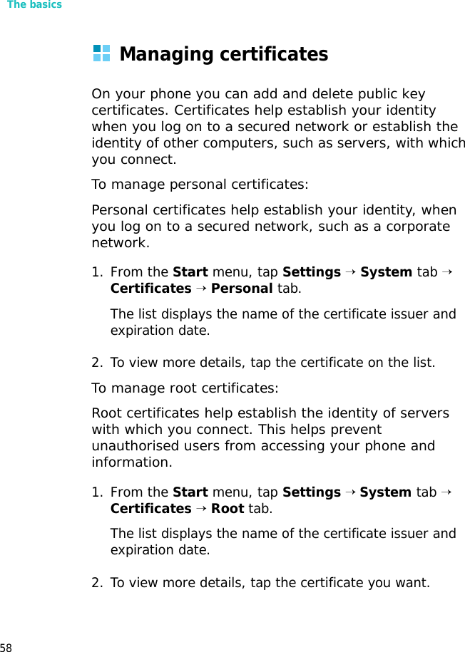 The basics58Managing certificatesOn your phone you can add and delete public key certificates. Certificates help establish your identity when you log on to a secured network or establish the identity of other computers, such as servers, with which you connect.To manage personal certificates:Personal certificates help establish your identity, when you log on to a secured network, such as a corporate network.1. From the Start menu, tap Settings → System tab → Certificates → Personal tab.The list displays the name of the certificate issuer and expiration date.2. To view more details, tap the certificate on the list.To manage root certificates:Root certificates help establish the identity of servers with which you connect. This helps prevent unauthorised users from accessing your phone and information.1. From the Start menu, tap Settings → System tab → Certificates → Root tab.The list displays the name of the certificate issuer and expiration date.2. To view more details, tap the certificate you want.