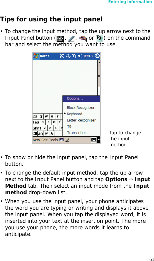 Entering information61Tips for using the input panel• To change the input method, tap the up arrow next to the Input Panel button ( ,  ,   or  ) on the command bar and select the method you want to use.• To show or hide the input panel, tap the Input Panel button.• To change the default input method, tap the up arrow next to the Input Panel button and tap Options → Input Method tab. Then select an input mode from the Input method drop-down list.• When you use the input panel, your phone anticipates the word you are typing or writing and displays it above the input panel. When you tap the displayed word, it is inserted into your text at the insertion point. The more you use your phone, the more words it learns to anticipate.Tap to change the input method.