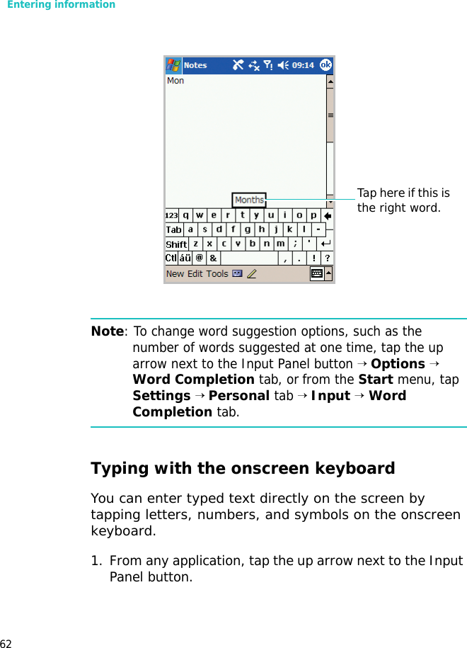 Entering information62Note: To change word suggestion options, such as the number of words suggested at one time, tap the up arrow next to the Input Panel button → Options → Word Completion tab, or from the Start menu, tap Settings → Personal tab → Input → Word Completion tab.Typing with the onscreen keyboardYou can enter typed text directly on the screen by tapping letters, numbers, and symbols on the onscreen keyboard.1. From any application, tap the up arrow next to the Input Panel button.Tap here if this is the right word.