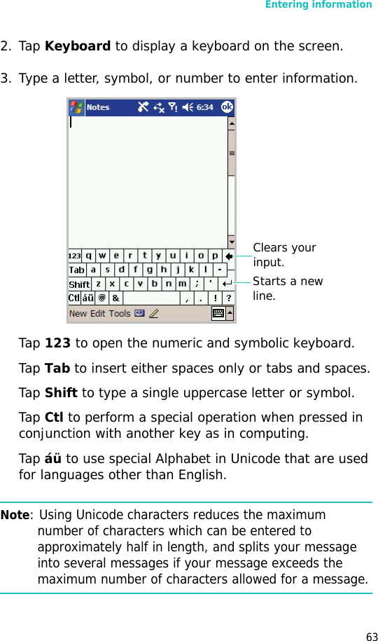 Entering information632. Tap Keyboard to display a keyboard on the screen.3. Type a letter, symbol, or number to enter information.Tap 123 to open the numeric and symbolic keyboard.Tap Tab to insert either spaces only or tabs and spaces.Tap Shift to type a single uppercase letter or symbol.Tap Ctl to perform a special operation when pressed in conjunction with another key as in computing. Tap áü to use special Alphabet in Unicode that are used for languages other than English. Note: Using Unicode characters reduces the maximum number of characters which can be entered to approximately half in length, and splits your message into several messages if your message exceeds the maximum number of characters allowed for a message.Clears your input.Starts a new line.