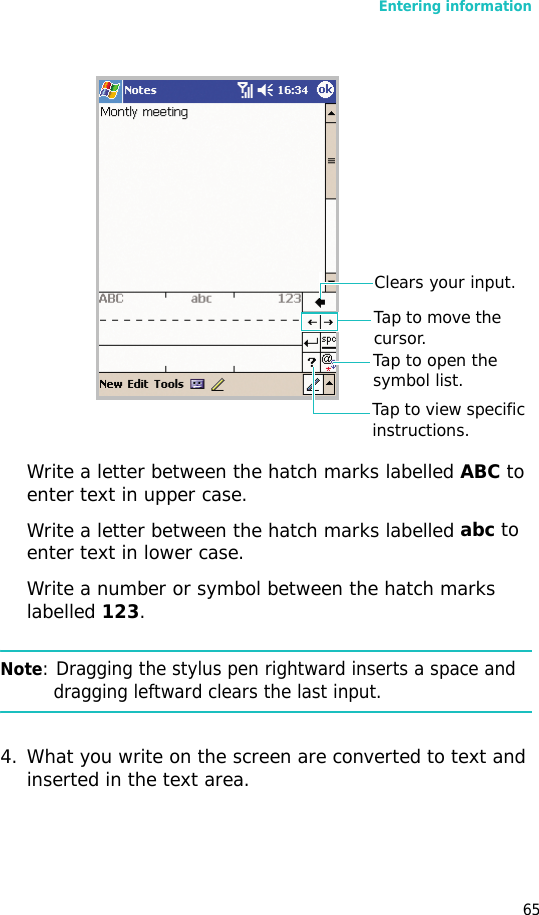 Entering information65Write a letter between the hatch marks labelled ABC to enter text in upper case.Write a letter between the hatch marks labelled abc to enter text in lower case.Write a number or symbol between the hatch marks labelled 123.Note: Dragging the stylus pen rightward inserts a space and dragging leftward clears the last input.4. What you write on the screen are converted to text and inserted in the text area. Clears your input.Tap to open the symbol list.Tap to move the cursor.Tap to view specific instructions.