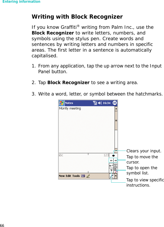 Entering information66Writing with Block RecognizerIf you know Graffiti® writing from Palm Inc., use the Block Recognizer to write letters, numbers, and symbols using the stylus pen. Create words and sentences by writing letters and numbers in specific areas. The first letter in a sentence is automatically capitalised.1. From any application, tap the up arrow next to the Input Panel button.2. Tap Block Recognizer to see a writing area.3. Write a word, letter, or symbol between the hatchmarks.Tap to view specific instructions.Tap to open the symbol list.Tap to move the cursor.Clears your input.