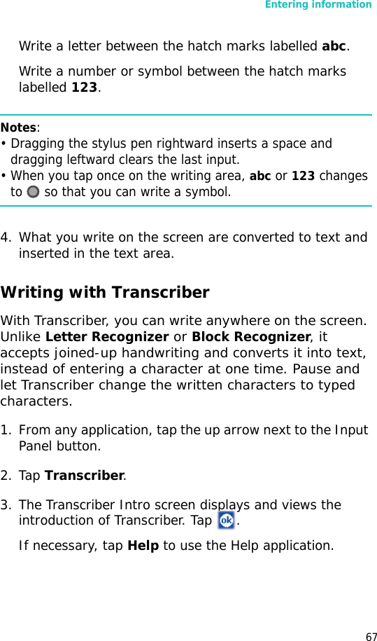 Entering information67Write a letter between the hatch marks labelled abc.Write a number or symbol between the hatch marks labelled 123.Notes: • Dragging the stylus pen rightward inserts a space and dragging leftward clears the last input.• When you tap once on the writing area, abc or 123 changes to   so that you can write a symbol.4. What you write on the screen are converted to text and inserted in the text area.Writing with TranscriberWith Transcriber, you can write anywhere on the screen. Unlike Letter Recognizer or Block Recognizer, it accepts joined-up handwriting and converts it into text, instead of entering a character at one time. Pause and let Transcriber change the written characters to typed characters.1. From any application, tap the up arrow next to the Input Panel button.2. Tap Transcriber.3. The Transcriber Intro screen displays and views the introduction of Transcriber. Tap  .If necessary, tap Help to use the Help application.