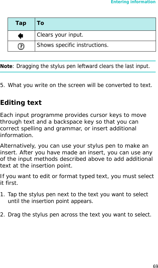 Entering information69Note: Dragging the stylus pen leftward clears the last input.5. What you write on the screen will be converted to text. Editing textEach input programme provides cursor keys to move through text and a backspace key so that you can correct spelling and grammar, or insert additional information.Alternatively, you can use your stylus pen to make an insert. After you have made an insert, you can use any of the input methods described above to add additional text at the insertion point.If you want to edit or format typed text, you must select it first.1. Tap the stylus pen next to the text you want to select until the insertion point appears.2. Drag the stylus pen across the text you want to select.Clears your input.Shows specific instructions.Tap To