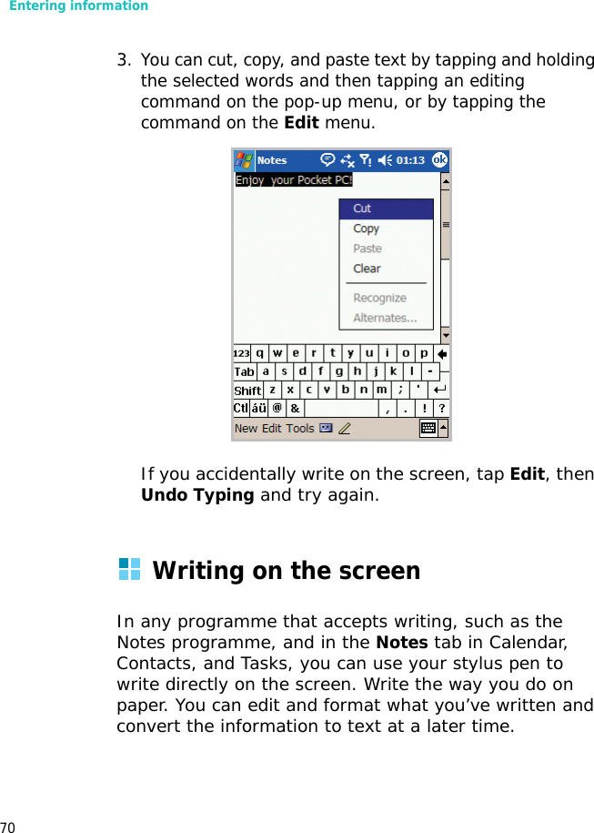 Entering information703. You can cut, copy, and paste text by tapping and holding the selected words and then tapping an editing command on the pop-up menu, or by tapping the command on the Edit menu.If you accidentally write on the screen, tap Edit, then Undo Typing and try again.Writing on the screenIn any programme that accepts writing, such as the Notes programme, and in the Notes tab in Calendar, Contacts, and Tasks, you can use your stylus pen to write directly on the screen. Write the way you do on paper. You can edit and format what you’ve written and convert the information to text at a later time.