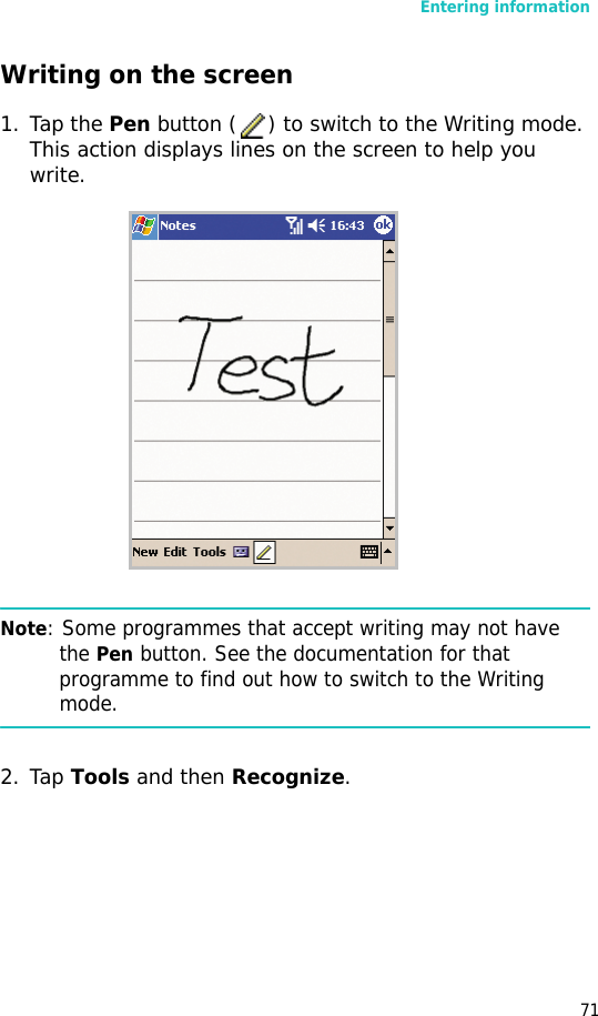 Entering information71Writing on the screen1. Tap the Pen button ( ) to switch to the Writing mode. This action displays lines on the screen to help you write.Note: Some programmes that accept writing may not have the Pen button. See the documentation for that programme to find out how to switch to the Writing mode.2. Tap Tools and then Recognize.