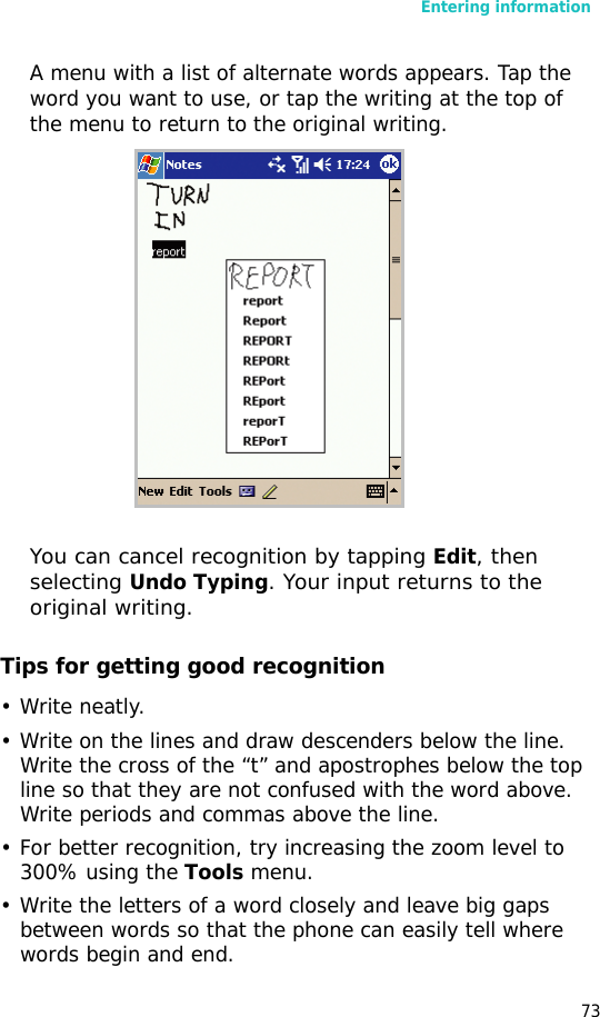 Entering information73A menu with a list of alternate words appears. Tap the word you want to use, or tap the writing at the top of the menu to return to the original writing.You can cancel recognition by tapping Edit, then selecting Undo Typing. Your input returns to the original writing.Tips for getting good recognition•Write neatly.• Write on the lines and draw descenders below the line. Write the cross of the “t” and apostrophes below the top line so that they are not confused with the word above. Write periods and commas above the line.• For better recognition, try increasing the zoom level to 300% using the Tools menu.• Write the letters of a word closely and leave big gaps between words so that the phone can easily tell where words begin and end.
