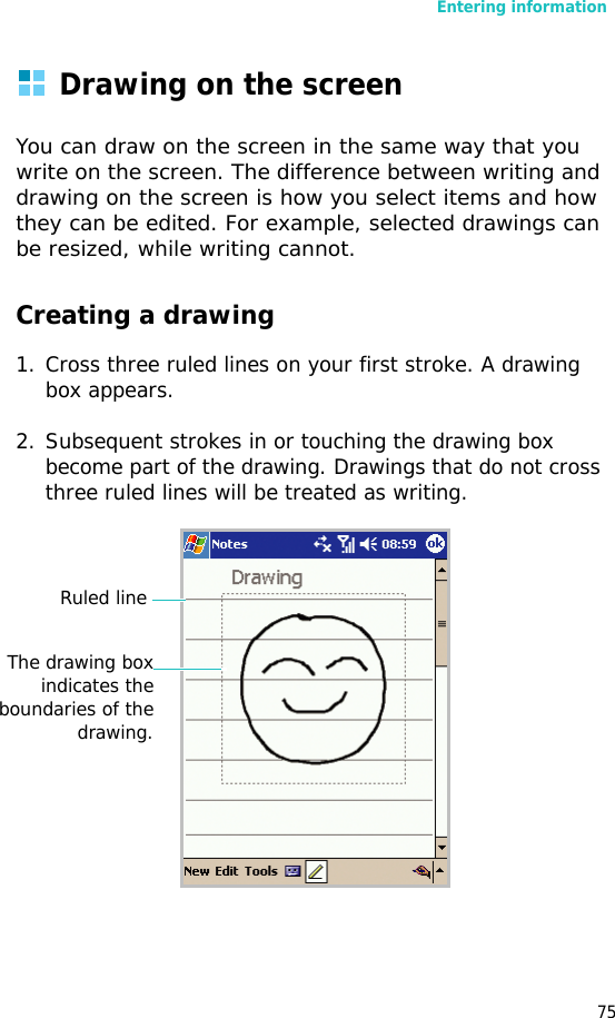 Entering information75Drawing on the screenYou can draw on the screen in the same way that you write on the screen. The difference between writing and drawing on the screen is how you select items and how they can be edited. For example, selected drawings can be resized, while writing cannot.Creating a drawing1. Cross three ruled lines on your first stroke. A drawing box appears. 2. Subsequent strokes in or touching the drawing box become part of the drawing. Drawings that do not cross three ruled lines will be treated as writing.Ruled lineThe drawing boxindicates theboundaries of thedrawing.