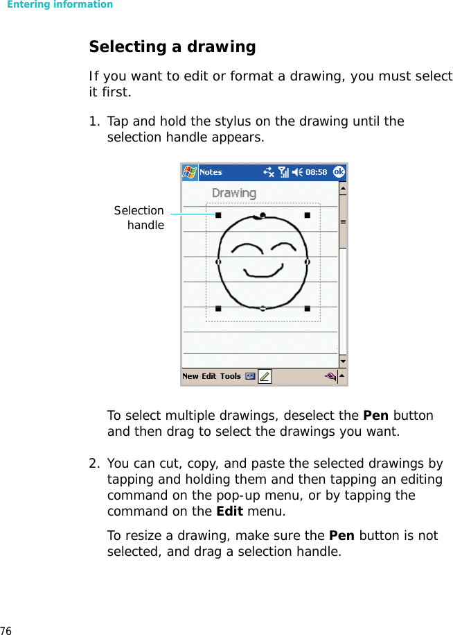 Entering information76Selecting a drawingIf you want to edit or format a drawing, you must select it first.1. Tap and hold the stylus on the drawing until the selection handle appears. To select multiple drawings, deselect the Pen button and then drag to select the drawings you want.2. You can cut, copy, and paste the selected drawings by tapping and holding them and then tapping an editing command on the pop-up menu, or by tapping the command on the Edit menu. To resize a drawing, make sure the Pen button is not selected, and drag a selection handle.Selectionhandle