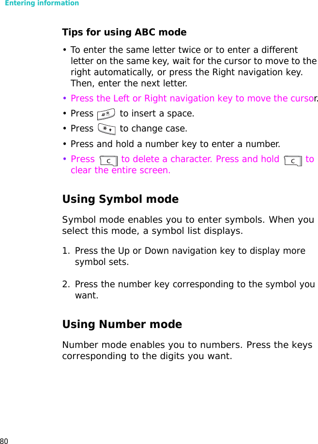 Entering information80Tips for using ABC mode• To enter the same letter twice or to enter a different letter on the same key, wait for the cursor to move to the right automatically, or press the Right navigation key. Then, enter the next letter.•Press the Left or Right navigation key to move the cursor.• Press   to insert a space.• Press   to change case.• Press and hold a number key to enter a number.•Press  to delete a character. Press and hold   to clear the entire screen.Using Symbol modeSymbol mode enables you to enter symbols. When you select this mode, a symbol list displays.1. Press the Up or Down navigation key to display more symbol sets.2. Press the number key corresponding to the symbol you want.Using Number modeNumber mode enables you to numbers. Press the keys corresponding to the digits you want.