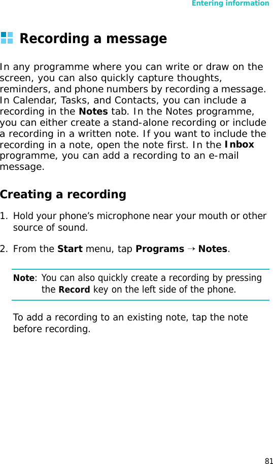 Entering information81Recording a messageIn any programme where you can write or draw on the screen, you can also quickly capture thoughts, reminders, and phone numbers by recording a message. In Calendar, Tasks, and Contacts, you can include a recording in the Notes tab. In the Notes programme, you can either create a stand-alone recording or include a recording in a written note. If you want to include the recording in a note, open the note first. In the Inbox programme, you can add a recording to an e-mail message.Creating a recording1. Hold your phone’s microphone near your mouth or other source of sound.2. From the Start menu, tap Programs → Notes.Note: You can also quickly create a recording by pressing the Record key on the left side of the phone.To add a recording to an existing note, tap the note before recording.