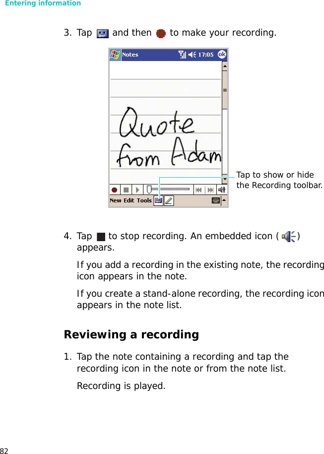 Entering information823. Tap   and then   to make your recording.4. Tap   to stop recording. An embedded icon ( ) appears.If you add a recording in the existing note, the recording icon appears in the note.If you create a stand-alone recording, the recording icon appears in the note list.Reviewing a recording1. Tap the note containing a recording and tap the recording icon in the note or from the note list.Recording is played.Tap to show or hide the Recording toolbar.
