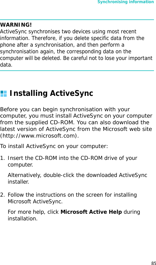 Synchronising information85WARNING! ActiveSync synchronises two devices using most recent information. Therefore, if you delete specific data from the phone after a synchronisation, and then perform a synchronisation again, the corresponding data on the computer will be deleted. Be careful not to lose your important data.Installing ActiveSyncBefore you can begin synchronisation with your computer, you must install ActiveSync on your computer from the supplied CD-ROM. You can also download the latest version of ActiveSync from the Microsoft web site (http://www.microsoft.com).To install ActiveSync on your computer:1. Insert the CD-ROM into the CD-ROM drive of your computer.Alternatively, double-click the downloaded ActiveSync installer.2. Follow the instructions on the screen for installing Microsoft ActiveSync.For more help, click Microsoft Active Help during installation. 