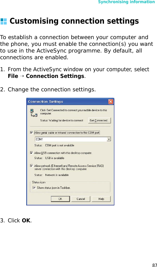 Synchronising information87Customising connection settingsTo establish a connection between your computer and the phone, you must enable the connection(s) you want to use in the ActiveSync programme. By default, all connections are enabled.1. From the ActiveSync window on your computer, select File → Connection Settings.2. Change the connection settings.3. Click OK.