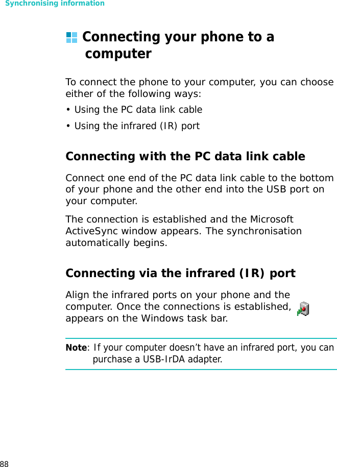 Synchronising information88Connecting your phone to a computerTo connect the phone to your computer, you can choose either of the following ways:• Using the PC data link cable• Using the infrared (IR) portConnecting with the PC data link cable Connect one end of the PC data link cable to the bottom of your phone and the other end into the USB port on your computer.The connection is established and the Microsoft ActiveSync window appears. The synchronisation automatically begins.Connecting via the infrared (IR) portAlign the infrared ports on your phone and the computer. Once the connections is established,   appears on the Windows task bar.Note: If your computer doesn’t have an infrared port, you can purchase a USB-IrDA adapter.